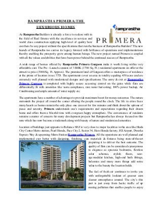 RAMPRASTHA PRIMERA: THE
          LUXURIOUS HOMES
As Ramprastha Builders is already a force to reckon with in
the field of Real Estates with the excellence in services and
world class construction applying high-level of quality how
can there be any project without the specifications that run the business of Ramprastha Builders? The new
launch of Ramprastha too carries its legacy forward with brilliance of operations and implementations
thereby enabling the prosperity grow among human beings. The new project named Primera is coupled
with all the values and abilities that have been power behind the continued success of Ramprastha.

A wide range of homes offered by Ramprastha Primera Gurgaon make it worth living within very
affordable cost. The Pre –Launch consists of 3 BHK (1700 Sq. Ft.) residential apartments on offer at the
attractive price (5000/Sq. Ft. Approx). The prominent land of Gurgaon offers a masterpiece of residence
at the prima of location in sec 37D. The apartments cover an area in totality equaling 450 acres and are
extremely well planned with modernized designs and specifications. The entry & exit at Ramprastha
Primera Gurgaon is completed with highly secure accessing control on the gates while flats are
differentially fit with amenities like vastu compliance, rain water harvesting, 100% power backup, Air
Conditioning and ample amount of water supply etc.

The apartments have a number of advantages to provide maximum boost for money outcomes. The nature
surrounds the project all round the corner alluring the people round the clock. The life in cities faces
many hazels as homes remain the only place one can rest for few minutes and think about the options of
peace and serenity. Primera understands one’s requirements and expectations regarding their dream
home and offers them a blissful time with evergreen happy atmosphere. The convenience of residents
remains a matter of concern for many development projects but Ramprastha has always focused on this
note which has now become a trademark along with beauty of nature and modernized amenities.

Location of buildings just opposite to Reliance SEZ is very close to major localities in the area like Huda
City Center Metro station, Pearl Honda, Pace City 2, Sector 34, Hero Honda factory, IGI Airport, Dwarka
Express Way & upcoming Metro Station Ramprastha Primera. All the operations are well planned and
implemented ever better with designing, finishing, core materials & fixtures being state-of-the-art
                                                           preparing it to deliver the best outcome. The
                                                           quality of flats can be considered synonymous
                                                           to elegance as spacious bedrooms, flawless
                                                           color schemes, stylish floors, new-
                                                           age modular kitchen, high-end bath fittings,
                                                           balconies and many more things add some
                                                           value to the beauty the location holds.

                                                           The feel of fresh air continues to invite you
                                                           with unforgettable lookout of greener cum
                                                           cleaner atmospheres around. The city’s this
                                                           part is just away from hectic traffic of up
                                                           roaring pollution that enables people to enjoy
 