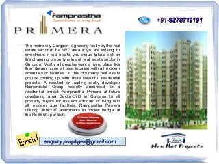 +91-9278719191



The metro city Gurgaon is growing fastly by the real
estate sector in the NRC area. If you are looking for
investment in real estate, you should take a look on
the changing property rates of real estate sector in
Gurgaon. Mostly all peoples want a living place like
their dream home at best location with all modern
amenities or facilities. In this city many real estate
groups coming up with more beautiful residential
projects. A reputed or leading realty developer
Ramprastha Group recently anounced for a
residential project Ramprastha Primera at future
developing area Sector-37D in Gurgaon to all
property buyers for modern standard of living with
all modern age facilities. Ramprastha Primera
offering 3bhk+3T apartments in pocket budget at
the Rs-5650/-per Sqft.

enquiry.proptiger@gmail.com

 