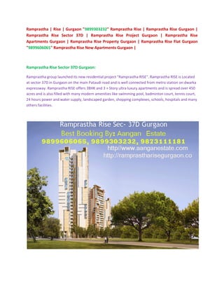 Ramprastha | Rise | Gurgaon "9899303232" Ramprastha Rise | Ramprastha Rise Gurgaon |
Ramprastha Rise Sector 37D | Ramprastha Rise Project Gurgaon | Ramprastha Rise
Apartments Gurgaon | Ramprastha Rise Property Gurgaon | Ramprastha Rise Flat Gurgaon
"9899606065" Ramprastha Rise New Apartments Gurgaon |



Ramprastha Rise Sector 37D Gurgaon:

Ramprastha group launched its new residential project "Ramprastha RISE". Ramprastha RISE is Located
at sector 37D in Gurgaon on the main Pataudi road and is well connected from metro station on dwarka
expressway. Ramprastha RISE offers 3BHK and 3 + Story ultra luxury apartments and is spread over 450
acres and is also filled with many modern amenities like swimming pool, badminton court, tennis court,
24 hours power and water supply, landscaped garden, shopping complexes, schools, hospitals and many
others facilities.
 