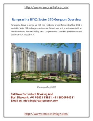 http://www.ramprasthskyz.com/



 Ramprastha SKYZ: Sector 37D Gurgaon: Overview
Ramprastha Group is coming up with new residential project Ramprastha Skyz. SKYZ is
located in Sector 37D in Gurgaon on the main Pataudi road and is well connected from
metro station and KMP expressway. SKYZ Gurgaon offers 3 bedroom apartments various
sizes 1725 sq. ft. to 2025 sq. ft.




                                     Ramprastha-SKYZ


Call Now For Instant Booking And
Best Discount: +91 95821 95821, +91 8800994311
Email at: info@indiarealtysearch.com



                   http://www.ramprasthskyz.com/
 