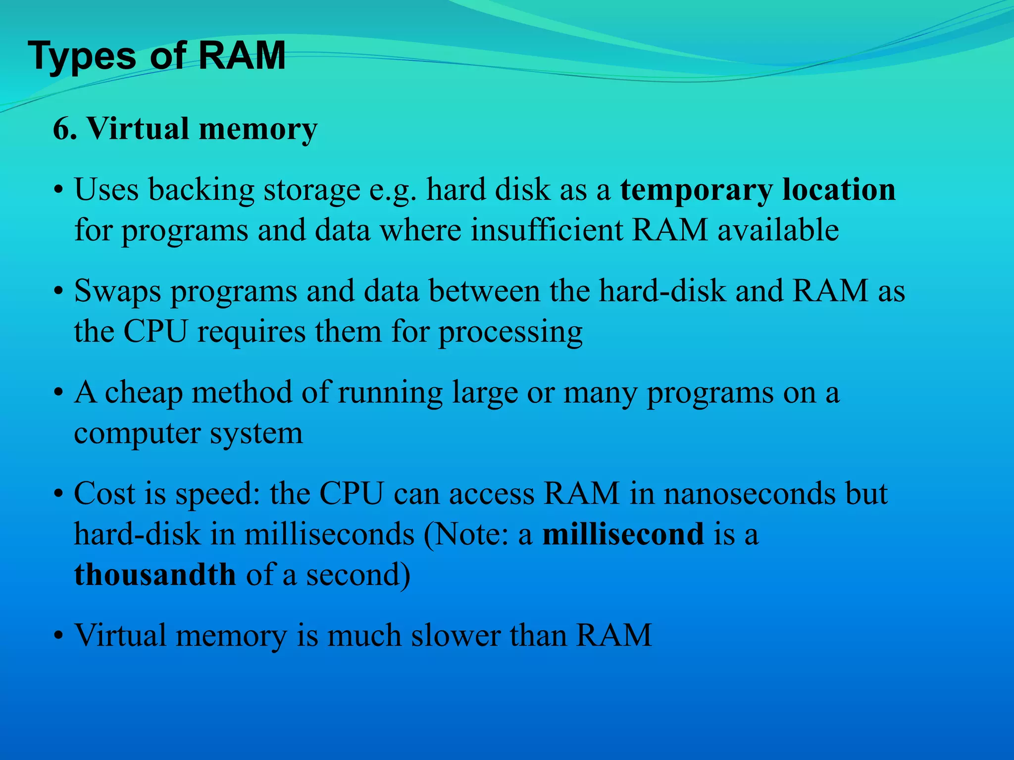 Types of RAM 
6. Virtual memory 
• Uses backing storage e.g. hard disk as a temporary location 
for programs and data where insufficient RAM available 
• Swaps programs and data between the hard-disk and RAM as 
the CPU requires them for processing 
• A cheap method of running large or many programs on a 
computer system 
• Cost is speed: the CPU can access RAM in nanoseconds but 
hard-disk in milliseconds (Note: a millisecond is a 
thousandth of a second) 
• Virtual memory is much slower than RAM 
 