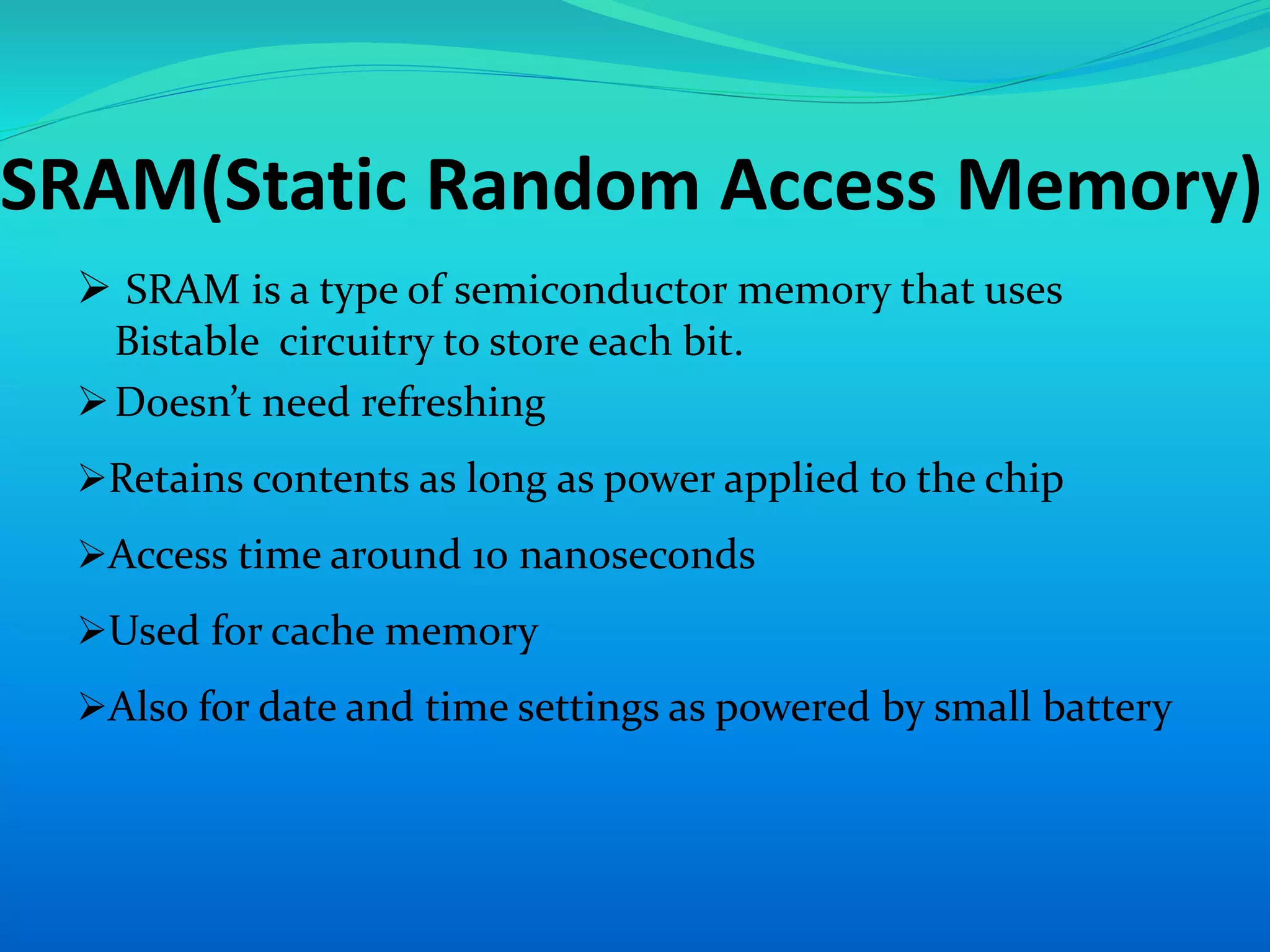 SRAM(Static Random Access Memory) 
 SRAM is a type of semiconductor memory that uses 
Bistable circuitry to store each bit. 
 Doesn’t need refreshing 
Retains contents as long as power applied to the chip 
Access time around 10 nanoseconds 
Used for cache memory 
Also for date and time settings as powered by small battery 
 