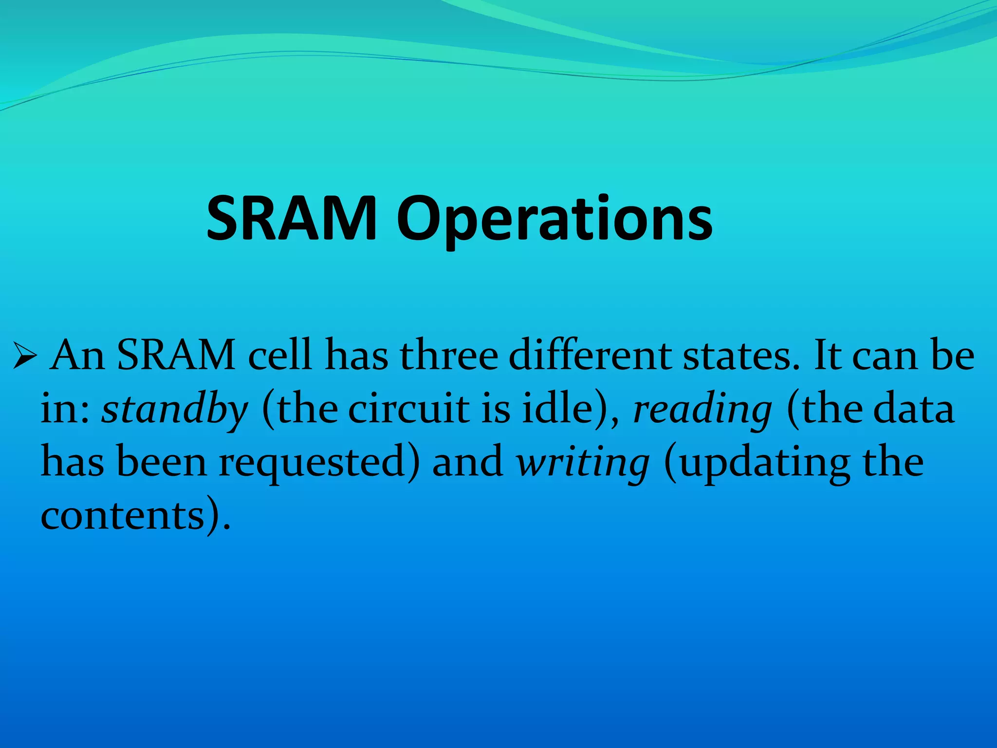 SRAM Operations 
 An SRAM cell has three different states. It can be 
in: standby (the circuit is idle), reading (the data 
has been requested) and writing (updating the 
contents). 
 