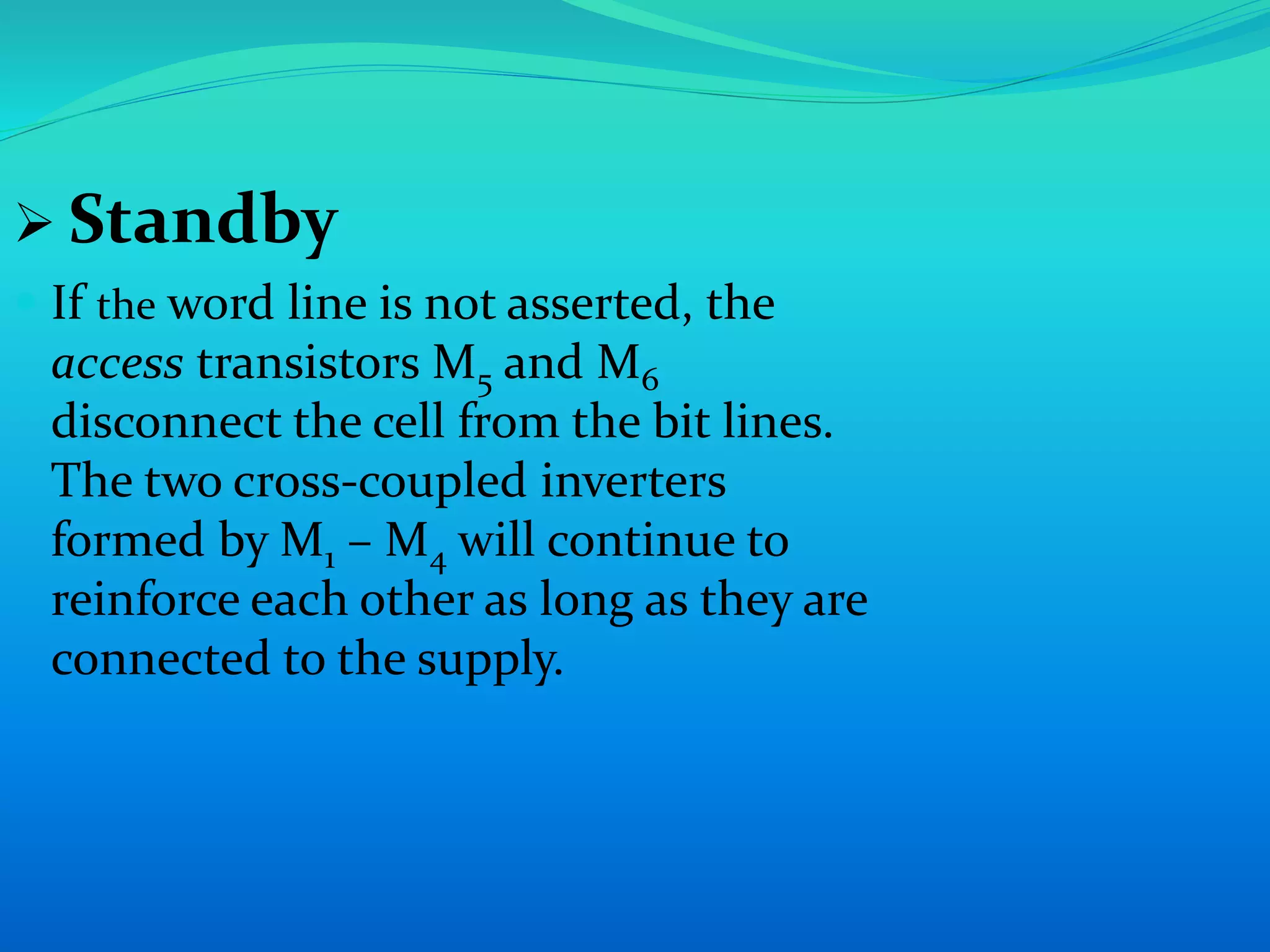  Standby 
 If the word line is not asserted, the 
access transistors M5 and M6 
disconnect the cell from the bit lines. 
The two cross-coupled inverters 
formed by M1 – M4 will continue to 
reinforce each other as long as they are 
connected to the supply. 
 