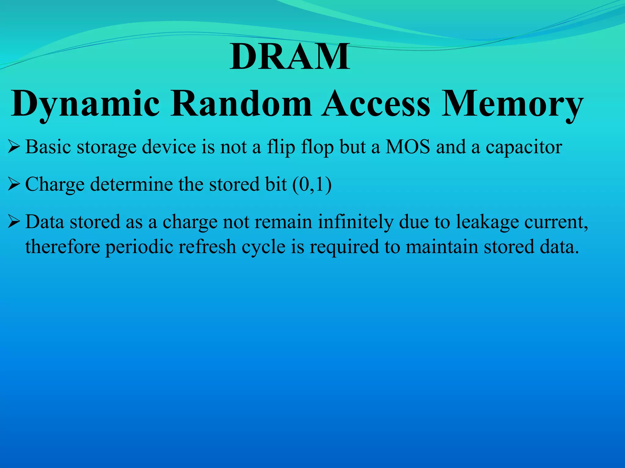 DRAM 
Dynamic Random Access Memory 
 Basic storage device is not a flip flop but a MOS and a capacitor 
 Charge determine the stored bit (0,1) 
 Data stored as a charge not remain infinitely due to leakage current, 
therefore periodic refresh cycle is required to maintain stored data. 
 