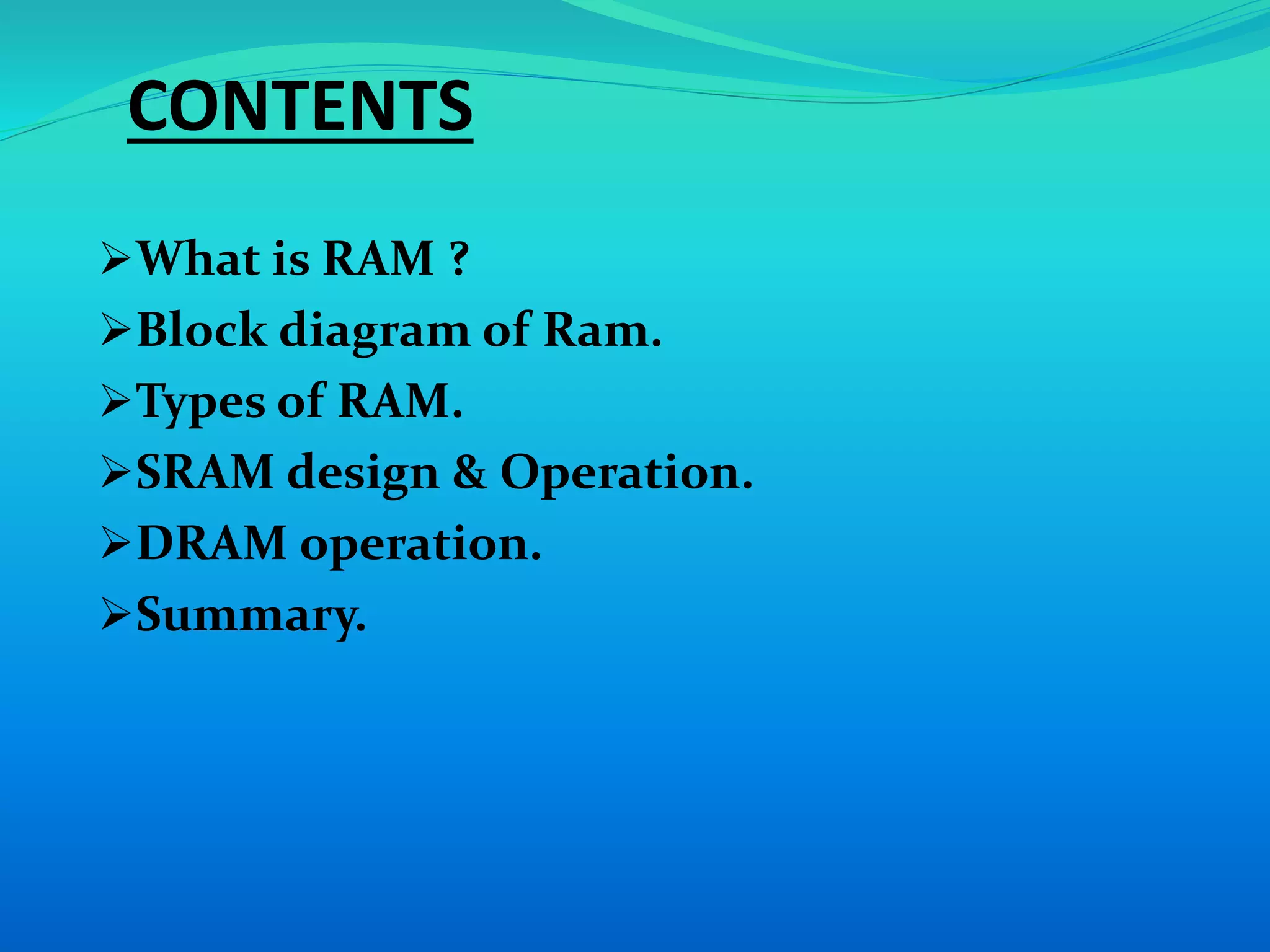 CONTENTS 
What is RAM ? 
Block diagram of Ram. 
Types of RAM. 
SRAM design & Operation. 
DRAM operation. 
Summary. 
 