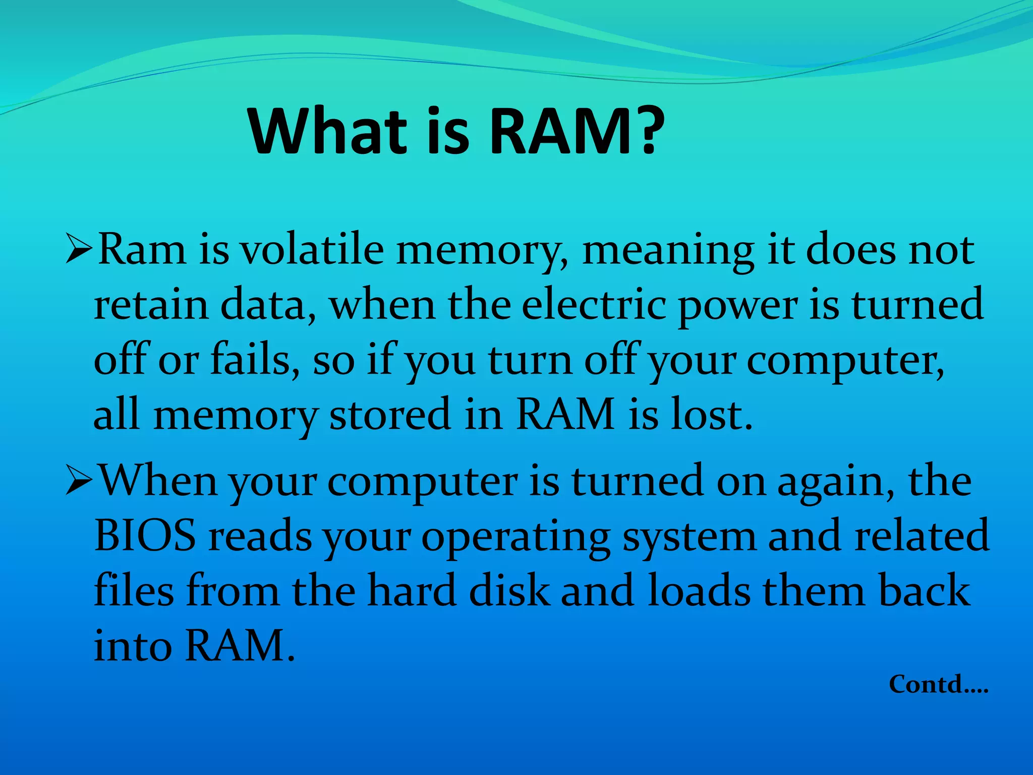 What is RAM? 
Ram is volatile memory, meaning it does not 
retain data, when the electric power is turned 
off or fails, so if you turn off your computer, 
all memory stored in RAM is lost. 
When your computer is turned on again, the 
BIOS reads your operating system and related 
files from the hard disk and loads them back 
into RAM. 
Contd…. 
 