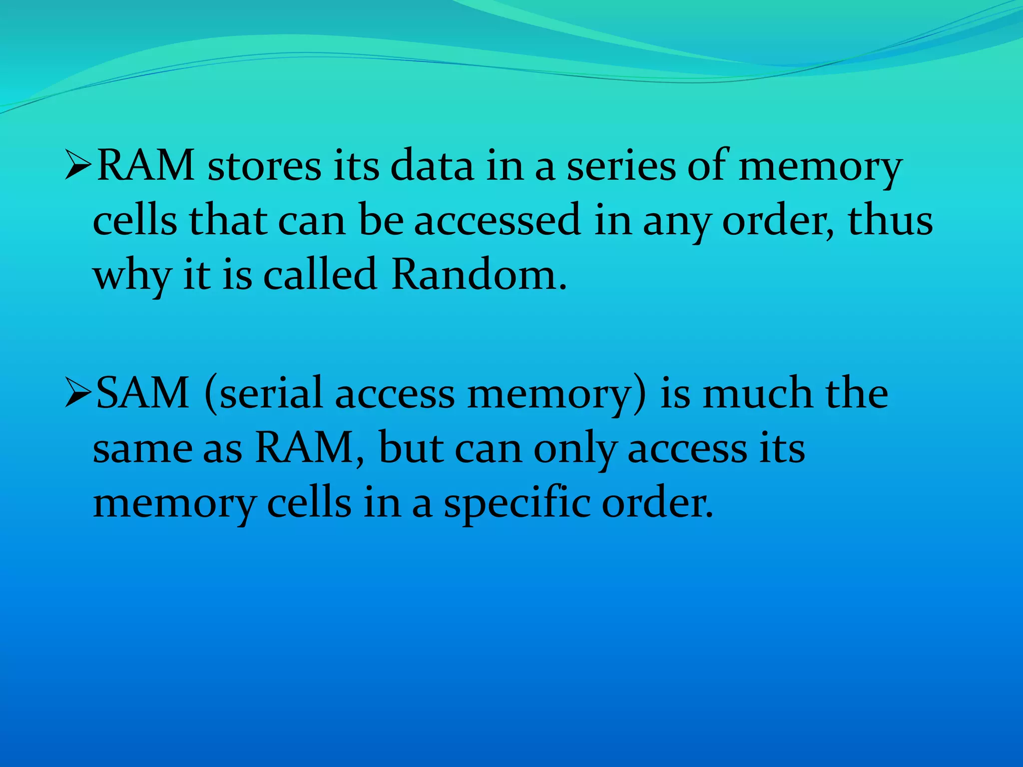RAM stores its data in a series of memory 
cells that can be accessed in any order, thus 
why it is called Random. 
SAM (serial access memory) is much the 
same as RAM, but can only access its 
memory cells in a specific order. 
 