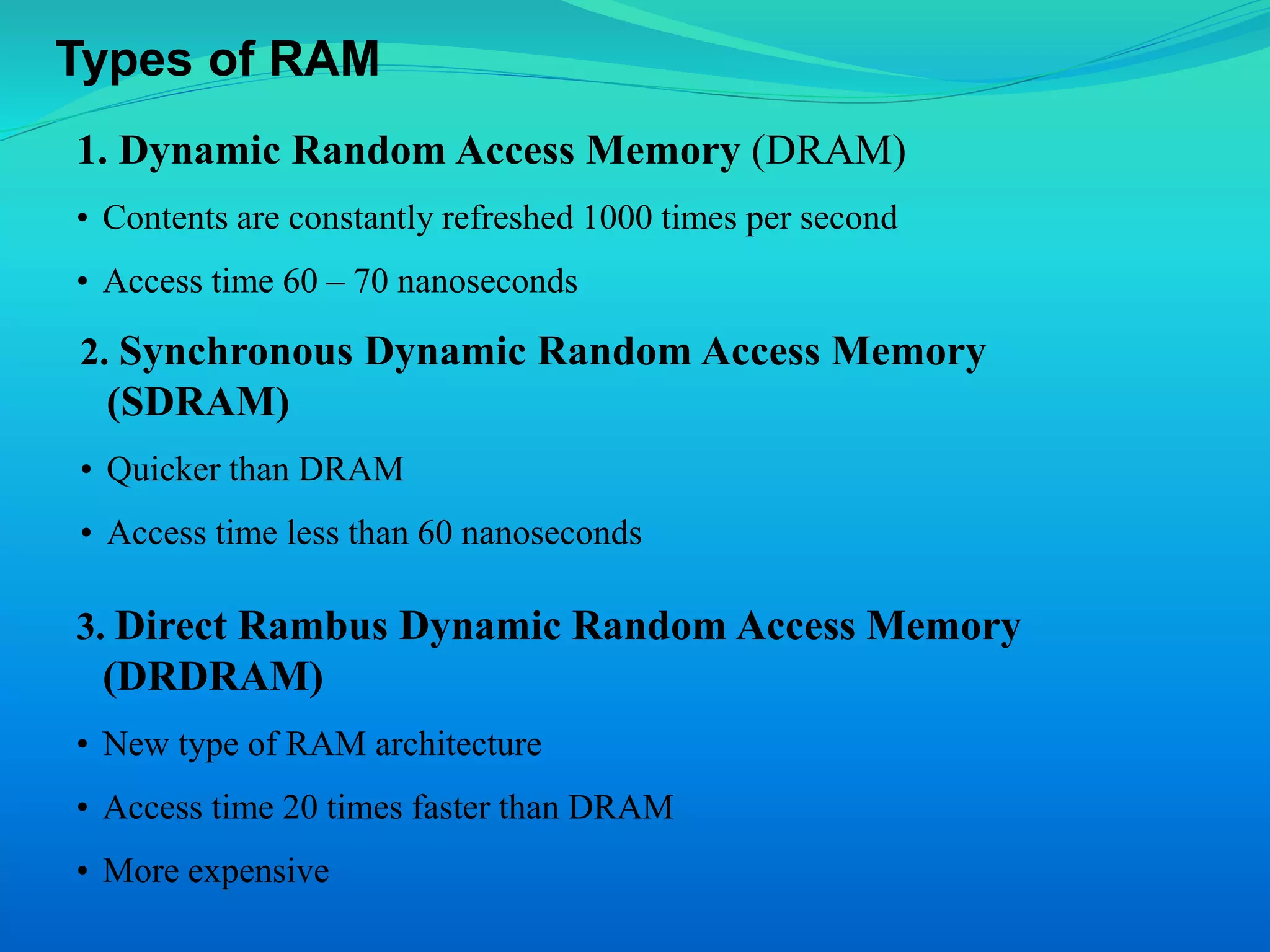 Types of RAM 
1. Dynamic Random Access Memory (DRAM) 
• Contents are constantly refreshed 1000 times per second 
• Access time 60 – 70 nanoseconds 
2. Synchronous Dynamic Random Access Memory 
(SDRAM) 
• Quicker than DRAM 
• Access time less than 60 nanoseconds 
3. Direct Rambus Dynamic Random Access Memory 
(DRDRAM) 
• New type of RAM architecture 
• Access time 20 times faster than DRAM 
• More expensive 
 