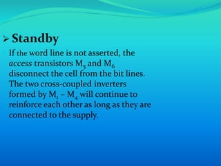  Standby 
 If the word line is not asserted, the 
access transistors M5 and M6 
disconnect the cell from the bit lines. 
The two cross-coupled inverters 
formed by M1 – M4 will continue to 
reinforce each other as long as they are 
connected to the supply. 
 