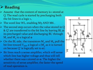  Reading 
 Assume that the content of memory is 1 stored at 
Q. The read cycle is started by precharging both 
the bit lines to a logic 1, 
 The word line WL, enabling M5 AND M6 . 
 The second step occurs when the value stored in Q 
& Q’ are transferred to the bit line by leaving BL at 
its precharged value and discharging BL’ through 
M1 and M5 to a logical 0 
 On the BL side, the transistors M4 and M6 pull the 
bit line toward VDD, a logical 1 (M4 as it is turned 
on because Q’ is logically set to 0). 
 Bit lines reach a sense amplifier, which will sense 
which line has higher voltage and thus will tell 
whether there was 1 stored or 0. The higher the 
sensitivity of sense amplifier, the faster the speed 
of read operation is. 
 