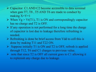  Capacitor C1 AND C2 become accessible to data terminal 
when gate T7, T8 , T5 AND T6 are made to conduct by 
making X=Y=1 
 When Vg > Vt(T1), T1 is ON and correspondingly capacitor 
has no charge and T2 is OFF. 
 If any operation is not performed for a long time the charge 
of capacitor is lost due to leakage therefore refreshing is 
needed. 
 Refreshing is done be brief access from Vdd to cell this is 
done by making T11 and T22 ON. 
 Suppose initially T1 is ON and T2 is OFF, refresh is applied 
through T12, T6 and C1 charges to previous value. 
 note that since T2 is OFF all current goes to C1 allowing it 
to replenish any charge due to leakage. 
 