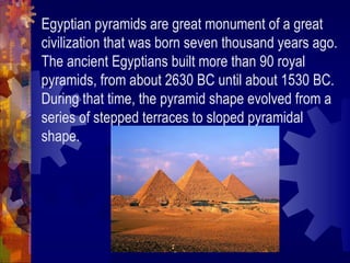 Egyptian pyramids are great monument of a great civilization that was born seven thousand years ago. The ancient Egyptians built more than 90 royal pyramids, from about 2630 BC until about 1530 BC. During that time, the pyramid shape evolved from a series of stepped terraces to sloped pyramidal shape. 