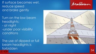 If surface becomes wet,
reduce speed
and brake gently
Turn on the low beam
headlights:
- at night
-under poor visibility
conditions
The use of dipped or full
beam headlights is
forbidden
34
 