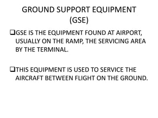 GROUND SUPPORT EQUIPMENT
(GSE)
GSE IS THE EQUIPMENT FOUND AT AIRPORT,
USUALLY ON THE RAMP, THE SERVICING AREA
BY THE TERMINAL.
THIS EQUIPMENT IS USED TO SERVICE THE
AIRCRAFT BETWEEN FLIGHT ON THE GROUND.
 