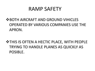 RAMP SAFETY
BOTH AIRCRAFT AND GROUND VIHICLES
OPERATED BY VARIOUS COMPANIES USE THE
APRON.
THIS IS OFTEN A HECTIC PLACE, WITH PEOPLE
TRYING TO HANDLE PLANES AS QUICKLY AS
POSIBLE.
 