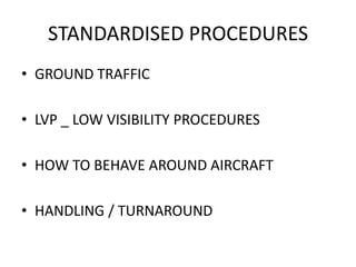 STANDARDISED PROCEDURES
• GROUND TRAFFIC
• LVP _ LOW VISIBILITY PROCEDURES
• HOW TO BEHAVE AROUND AIRCRAFT
• HANDLING / TURNAROUND
 