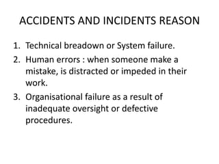 ACCIDENTS AND INCIDENTS REASON
1. Technical breadown or System failure.
2. Human errors : when someone make a
mistake, is distracted or impeded in their
work.
3. Organisational failure as a result of
inadequate oversight or defective
procedures.
 