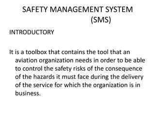 SAFETY MANAGEMENT SYSTEM
(SMS)
INTRODUCTORY
It is a toolbox that contains the tool that an
aviation organization needs in order to be able
to control the safety risks of the consequence
of the hazards it must face during the delivery
of the service for which the organization is in
business.
 