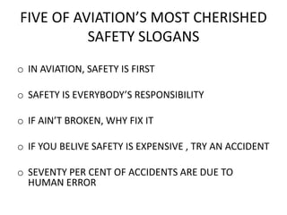 FIVE OF AVIATION’S MOST CHERISHED
SAFETY SLOGANS
o IN AVIATION, SAFETY IS FIRST
o SAFETY IS EVERYBODY’S RESPONSIBILITY
o IF AIN’T BROKEN, WHY FIX IT
o IF YOU BELIVE SAFETY IS EXPENSIVE , TRY AN ACCIDENT
o SEVENTY PER CENT OF ACCIDENTS ARE DUE TO
HUMAN ERROR
 