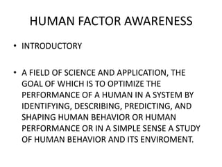 HUMAN FACTOR AWARENESS
• INTRODUCTORY
• A FIELD OF SCIENCE AND APPLICATION, THE
GOAL OF WHICH IS TO OPTIMIZE THE
PERFORMANCE OF A HUMAN IN A SYSTEM BY
IDENTIFYING, DESCRIBING, PREDICTING, AND
SHAPING HUMAN BEHAVIOR OR HUMAN
PERFORMANCE OR IN A SIMPLE SENSE A STUDY
OF HUMAN BEHAVIOR AND ITS ENVIROMENT.
 