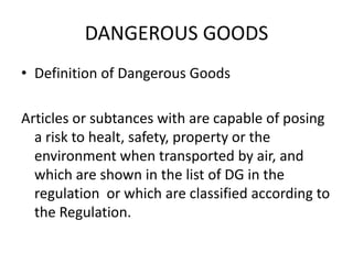 DANGEROUS GOODS
• Definition of Dangerous Goods
Articles or subtances with are capable of posing
a risk to healt, safety, property or the
environment when transported by air, and
which are shown in the list of DG in the
regulation or which are classified according to
the Regulation.
 