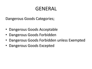 GENERAL
Dangerous Goods Categories;
• Dangerous Goods Acceptable
• Dangerous Goods Forbidden
• Dangerous Goods Forbidden unless Exempted
• Dangerous Goods Excepted
 