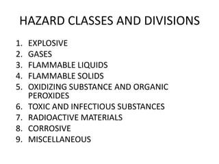HAZARD CLASSES AND DIVISIONS
1. EXPLOSIVE
2. GASES
3. FLAMMABLE LIQUIDS
4. FLAMMABLE SOLIDS
5. OXIDIZING SUBSTANCE AND ORGANIC
PEROXIDES
6. TOXIC AND INFECTIOUS SUBSTANCES
7. RADIOACTIVE MATERIALS
8. CORROSIVE
9. MISCELLANEOUS
 