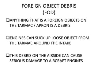 FOREIGN OBJECT DEBRIS
(FOD)
ANYTHING THAT IS A FOREIGN OBJECTS ON
THE TARMAC / APRON IS A DEBRIS
ENGINES CAN SUCK UP LOOSE OBJECT FROM
THE TARMAC AROUND THE INTAKE
THIS DEBRIS ON THE AIRSIDE CAN CAUSE
SERIOUS DAMAGE TO AIRCRAFT ENGINES
 