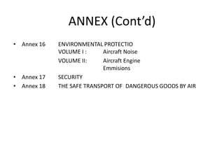 ANNEX (Cont’d)
• Annex 16 ENVIRONMENTAL PROTECTIO
VOLUME I : Aircraft Noise
VOLUME II: Aircraft Engine
Emmisions
• Annex 17 SECURITY
• Annex 18 THE SAFE TRANSPORT OF DANGEROUS GOODS BY AIR
 