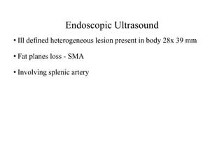 Endoscopic Ultrasound
• Ill defined heterogeneous lesion present in body 28x 39 mm
• Fat planes loss - SMA
• Involving splenic artery
 