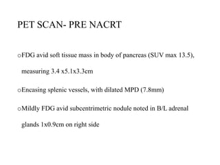 PET SCAN- PRE NACRT
oFDG avid soft tissue mass in body of pancreas (SUV max 13.5),
measuring 3.4 x5.1x3.3cm
oEncasing splenic vessels, with dilated MPD (7.8mm)
oMildly FDG avid subcentrimetric nodule noted in B/L adrenal
glands 1x0.9cm on right side
 