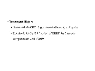 • Treatment History:
• Received NACRT: 3 gm capecitabine/day x 5 cycles
• Received: 45 Gy /25 fraction of EBRT for 5 weeks
completed on 28/11/2019
 
