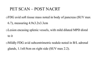 PET SCAN – POST NACRT
oFDG avid soft tissue mass noted in body of pancreas (SUV max
6.7), measuring 4.9x3.2x3.3cm
oLesion encasing splenic vessels, with mild dilated MPD distal
to it
oMildly FDG avid subcentrimetric nodule noted in B/L adrenal
glands, 1.1x0.9cm on right side (SUV max 2.2).
 