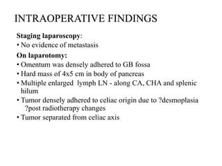 INTRAOPERATIVE FINDINGS
Staging laparoscopy:
• No evidence of metastasis
On laparotomy:
• Omentum was densely adhered to GB fossa
• Hard mass of 4x5 cm in body of pancreas
• Multiple enlarged lymph LN - along CA, CHA and splenic
hilum
• Tumor densely adhered to celiac origin due to ?desmoplasia
?post radiotherapy changes
• Tumor separated from celiac axis
 