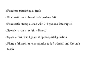 oPancreas transacted at neck
oPancreatic duct closed with prolene 5-0
oPancreatic stump closed with 3-0 prolene interrupted
oSplenic artery at origin - ligated
oSplenic vein was ligated at splenoportal junction
oPlane of dissection was anterior to left adrenal and Gerota’s
fascia
 