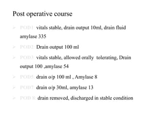 Post operative course
 POD1: vitals stable, drain output 10ml, drain fluid
amylase 335
 POD2: Drain output 100 ml
 POD3: vitals stable, allowed orally tolerating, Drain
output 100 ,amylase 54
 POD5: drain o/p 100 ml , Amylase 8
 POD7: drain o/p 30ml, amylase 13
 POD 8: drain removed, discharged in stable condition
 