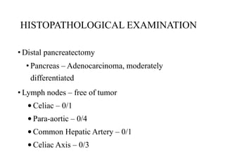 HISTOPATHOLOGICAL EXAMINATION
• Distal pancreatectomy
• Pancreas – Adenocarcinoma, moderately
differentiated
• Lymph nodes – free of tumor
•Celiac – 0/1
•Para-aortic – 0/4
•Common Hepatic Artery – 0/1
•Celiac Axis – 0/3
 