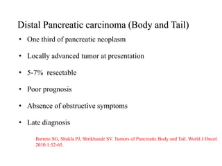 Distal Pancreatic carcinoma (Body and Tail)
• One third of pancreatic neoplasm
• Locally advanced tumor at presentation
• 5-7% resectable
• Poor prognosis
• Absence of obstructive symptoms
• Late diagnosis
Barreto SG, Shukla PJ, Shrikhande SV. Tumors of Pancreatic Body and Tail. World J Oncol.
2010:1:52-65.
 