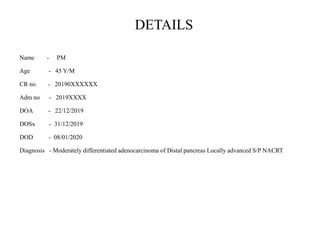 DETAILS
Name - PM
Age - 45 Y/M
CR no - 20190XXXXXX
Adm no - 2019XXXX
DOA - 22/12/2019
DOSx - 31/12/2019
DOD - 08/01/2020
Diagnosis - Moderately differentiated adenocarcinoma of Distal pancreas Locally advanced S/P NACRT
 