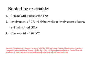 Borderline resectable:
1. Contact with celiac axis <180
2. Involvement of CA >180 but without involvement of aorta
and uninvolved GDA
3. Contact with <180 IVC
National Comprehensive Cancer Network (NCCN). NCCN Clinical Practice Guidelines in Oncology.
Pancreatic Adenocarcinoma Version 1.2020. 2019 Nov 26;National Comprehensive Cancer Network.
Available at https://www.nccn.org/professionals/physician_gls/pdf/pancreatic.pdf
 