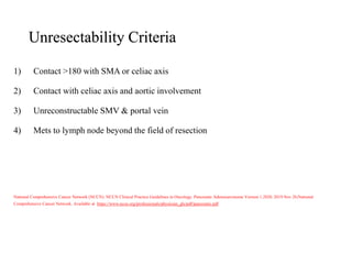 Unresectability Criteria
1) Contact >180 with SMA or celiac axis
2) Contact with celiac axis and aortic involvement
3) Unreconstructable SMV & portal vein
4) Mets to lymph node beyond the field of resection
National Comprehensive Cancer Network (NCCN). NCCN Clinical Practice Guidelines in Oncology. Pancreatic Adenocarcinoma Version 1.2020. 2019 Nov 26;National
Comprehensive Cancer Network. Available at https://www.nccn.org/professionals/physician_gls/pdf/pancreatic.pdf
 