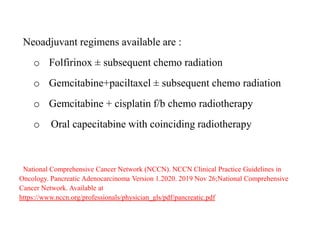 Neoadjuvant regimens available are :
o Folfirinox ± subsequent chemo radiation
o Gemcitabine+paciltaxel ± subsequent chemo radiation
o Gemcitabine + cisplatin f/b chemo radiotherapy
o Oral capecitabine with coinciding radiotherapy
National Comprehensive Cancer Network (NCCN). NCCN Clinical Practice Guidelines in
Oncology. Pancreatic Adenocarcinoma Version 1.2020. 2019 Nov 26;National Comprehensive
Cancer Network. Available at
https://www.nccn.org/professionals/physician_gls/pdf/pancreatic.pdf
 