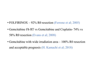 • FOLFIRINOX – 92% R0 resection (Ferrone et al; 2005)
• Gemcitabine f/b RT vs Gemcitabine and Cisplatin- 74% vs
58% R0 resection (Evans et al; 2008)
• Gemcitabine with wide irradiation area – 100% R0 resection
and acceptable prognosis (H. Kamachi et al; 2018)
 