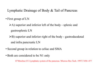 Lymphatic Drainage of Body & Tail of Pancreas
• First group of LN
A) superior and inferior left of the body - splenic and
gastrosplenic LN
B) superior and inferior right of the body - gastroduodenal
and infra pancreatic LN
• Second group in relation to celiac and SMA
• Both are considered to be N1 only
O’Morchoe CC.Lymphatic system of the pancreas. Microsc Res Tech. 1997;7:456–477
 