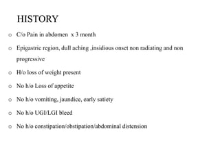 HISTORY
o C/o Pain in abdomen x 3 month
o Epigastric region, dull aching ,insidious onset non radiating and non
progressive
o H/o loss of weight present
o No h/o Loss of appetite
o No h/o vomiting, jaundice, early satiety
o No h/o UGI/LGI bleed
o No h/o constipation/obstipation/abdominal distension
 