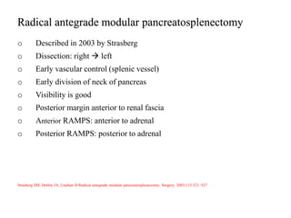 Radical antegrade modular pancreatosplenectomy
o Described in 2003 by Strasberg
o Dissection: right  left
o Early vascular control (splenic vessel)
o Early division of neck of pancreas
o Visibility is good
o Posterior margin anterior to renal fascia
o Anterior RAMPS: anterior to adrenal
o Posterior RAMPS: posterior to adrenal
Strasberg SM, Drebin JA, Linehan D.Radical antegrade modular pancreatosplenectomy. Surgery. 2003;133:521–527
 