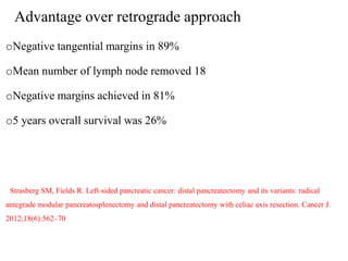 Advantage over retrograde approach
oNegative tangential margins in 89%
oMean number of lymph node removed 18
oNegative margins achieved in 81%
o5 years overall survival was 26%
Strasberg SM, Fields R. Left-sided pancreatic cancer: distal pancreatectomy and its variants: radical
antegrade modular pancreatosplenectomy and distal pancreatectomy with celiac axis resection. Cancer J.
2012;18(6):562–70
 