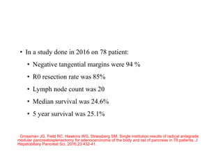 • In a study done in 2016 on 78 patient:
• Negative tangential margins were 94 %
• R0 resection rate was 85%
• Lymph node count was 20
• Median survival was 24.6%
• 5 year survival was 25.1%
Grossman JG, Field RC, Hawkins WG, Strassberg SM. Single institution results of radical antegrade
modular pancreatosplenectomy for adenocarcinoma of the body and tail of pancreas in 78 patients. J
Hepatobiliary Pancreat Sci. 2016;23:432-41.
 