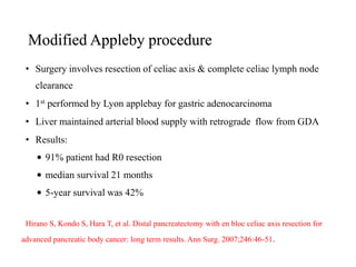 Modified Appleby procedure
• Surgery involves resection of celiac axis & complete celiac lymph node
clearance
• 1st performed by Lyon applebay for gastric adenocarcinoma
• Liver maintained arterial blood supply with retrograde flow from GDA
• Results:
• 91% patient had R0 resection
• median survival 21 months
• 5-year survival was 42%
Hirano S, Kondo S, Hara T, et al. Distal pancreatectomy with en bloc celiac axis resection for
advanced pancreatic body cancer: long term results. Ann Surg. 2007;246:46-51.
 